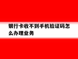 银行卡收不到手机验证码怎么办理业务