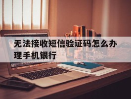 无法接收短信验证码怎么办理手机银行