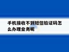 关于手机接收不到短信验证码怎么办理业务呢的信息