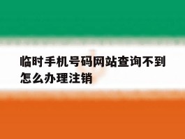关于临时手机号码网站查询不到怎么办理注销的信息